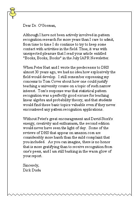 Text Box: Dear Dr. O'Gorman, 

Although I have not been actively involved in pattern recognition research for more years than I care to admit, from time to time I do continue to try to keep some contact with activities in the field. Thus, it was with unexpected pleasure that I read your article entitled "Books, Books, Books" in the July IAPR Newsletter. 

When Peter Hart and I wrote the predecessor to DHS almost 30 years ago, we had no idea how explosively the field would develop.&nbsp; I still remember expressing my concerns to Tom Cover about how one could justify teaching a university course on a topic of such narrow interest.&nbsp; Tom's response was that statistical pattern recognition was a perfectly good excuse for teaching linear algebra and probability theory, and that students would find these basic topics valuable even if they never encountered any pattern recognition applications. 

Without Peter's great encouragement and David Stork's energy, creativity and enthusiasm, the second edition would never have seen the light of day.&nbsp; Some of the reviews of DHS that appear on amazon.com are considerably more harsh than the mild complaint that you included.&nbsp;&nbsp; As you can imagine, there is no honor that is more gratifying than to receive recognition from one's peers, and I am still basking in the warm glow of your report. 

Sincerely, 
Dick Duda 