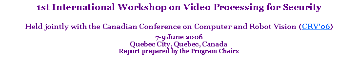 Text Box: 1st International Workshop on Video Processing for SecurityHeld jointly with the Canadian Conference on Computer and Robot Vision (CRV�06)7-9 June 2006 Quebec City, Quebec, CanadaReport prepared by the Program Chairs