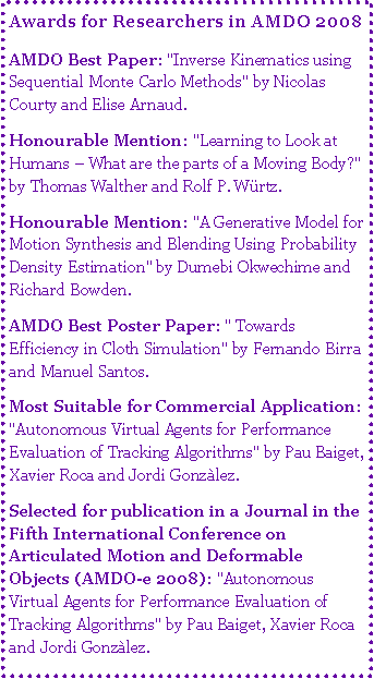 Text Box: Awards for Researchers in AMDO 2008AMDO Best Paper: "Inverse Kinematics using Sequential Monte Carlo Methods" by Nicolas Courty and Elise Arnaud. Honourable Mention: "Learning to Look at Humans � What are the parts of a Moving Body?" by Thomas Walther and Rolf P. W�rtz. Honourable Mention: "A Generative Model for Motion Synthesis and Blending Using Probability Density Estimation" by Dumebi Okwechime and Richard Bowden. AMDO Best Poster Paper: " Towards Efficiency in Cloth Simulation" by Fernando Birra and Manuel Santos. Most Suitable for Commercial Application: "Autonomous Virtual Agents for Performance Evaluation of Tracking Algorithms" by Pau Baiget, Xavier Roca and Jordi Gonz�lez. Selected for publication in a Journal in the Fifth International Conference on Articulated Motion and Deformable Objects (AMDO-e 2008): "Autonomous Virtual Agents for Performance Evaluation of Tracking Algorithms" by Pau Baiget, Xavier Roca and Jordi Gonz�lez. 