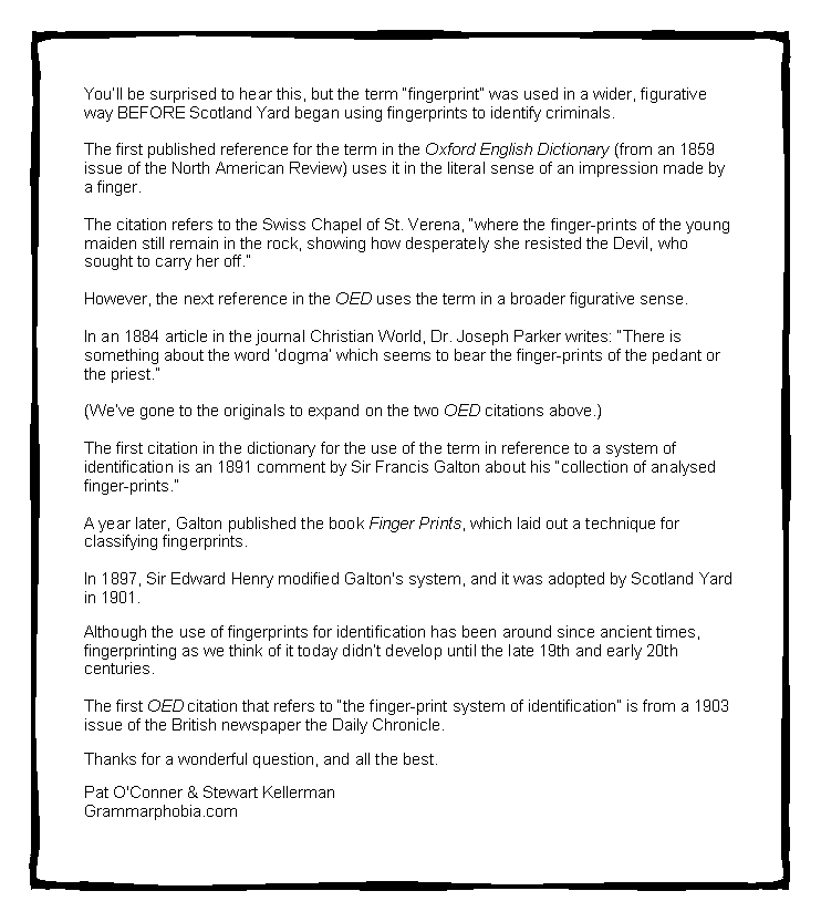 Text Box: You�ll be surprised to hear this, but the term �fingerprint� was used in a wider, figurative way BEFORE Scotland Yard began using fingerprints to identify criminals.&nbsp;The first published reference for the term in the Oxford English Dictionary (from an 1859 issue of the North American Review) uses it in the literal sense of an impression made by a finger.&nbsp;The citation refers to the Swiss Chapel of St. Verena, �where the finger-prints of the young maiden still remain in the rock, showing how desperately she resisted the Devil, who sought to carry her off.�&nbsp;However, the next reference in the OED uses the term in a broader figurative sense.&nbsp;In an 1884 article in the journal Christian World, Dr. Joseph Parker writes: �There is something about the word �dogma� which seems to bear the finger-prints of the pedant or the priest.�&nbsp;(We�ve gone to the originals to expand on the two OED citations above.)&nbsp;The first citation in the dictionary for the use of the term in reference to a system of identification is an 1891 comment by Sir Francis Galton about his �collection of analysed finger-prints.�&nbsp;A year later, Galton published the book Finger Prints, which laid out a technique for classifying fingerprints.&nbsp;In 1897, Sir Edward Henry modified Galton's system, and it was adopted by Scotland Yard in 1901. 
Although the use of fingerprints for identification has been around since ancient times, fingerprinting as we think of it today didn�t develop until the late 19th and early 20th centuries.&nbsp;The first OED citation that refers to �the finger-print system of identification� is from a 1903 issue of the British newspaper the Daily Chronicle.&nbsp;Thanks for a wonderful question, and all the best.&nbsp;Pat O'Conner & Stewart KellermanGrammarphobia.com